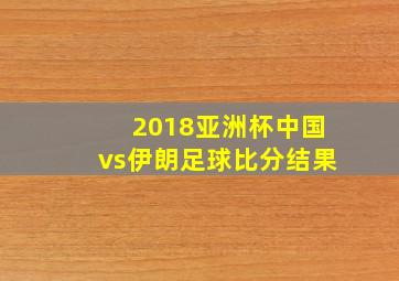 2018亚洲杯中国vs伊朗足球比分结果