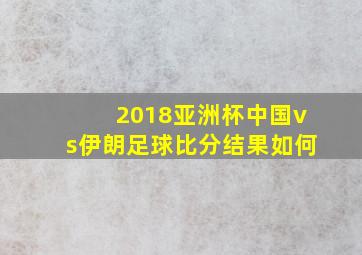 2018亚洲杯中国vs伊朗足球比分结果如何