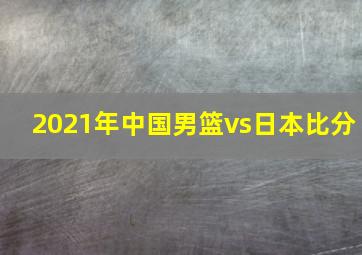 2021年中国男篮vs日本比分