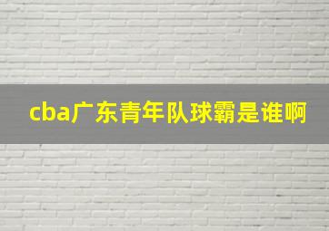 cba广东青年队球霸是谁啊