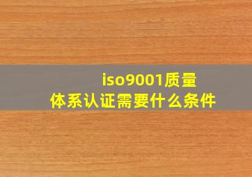 iso9001质量体系认证需要什么条件