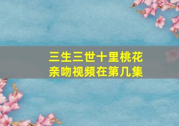 三生三世十里桃花亲吻视频在第几集