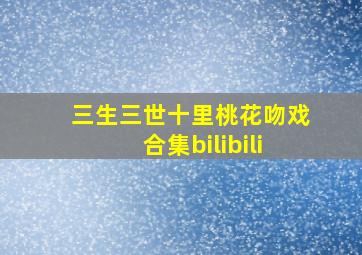 三生三世十里桃花吻戏合集bilibili