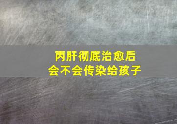 丙肝彻底治愈后会不会传染给孩子