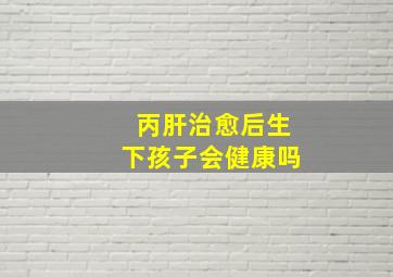 丙肝治愈后生下孩子会健康吗