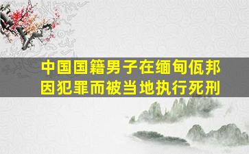 中国国籍男子在缅甸佤邦因犯罪而被当地执行死刑