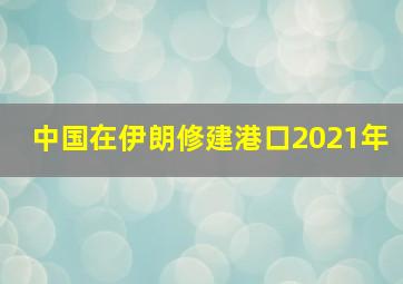 中国在伊朗修建港口2021年