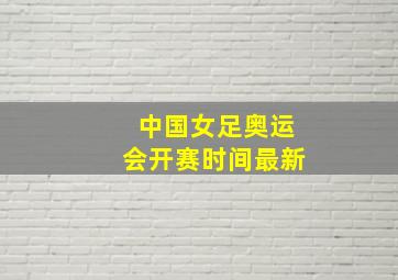 中国女足奥运会开赛时间最新