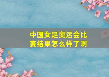 中国女足奥运会比赛结果怎么样了啊