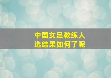 中国女足教练人选结果如何了呢