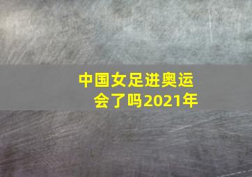 中国女足进奥运会了吗2021年