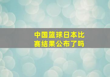 中国篮球日本比赛结果公布了吗