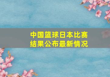 中国篮球日本比赛结果公布最新情况