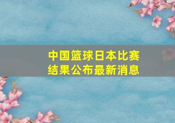 中国篮球日本比赛结果公布最新消息