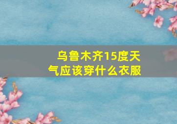 乌鲁木齐15度天气应该穿什么衣服