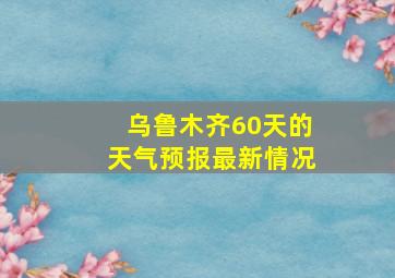 乌鲁木齐60天的天气预报最新情况