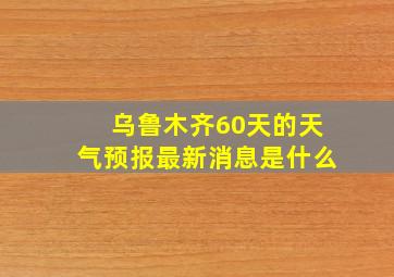 乌鲁木齐60天的天气预报最新消息是什么