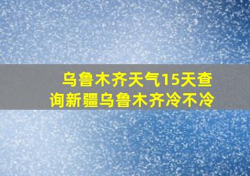 乌鲁木齐天气15天查询新疆乌鲁木齐冷不冷