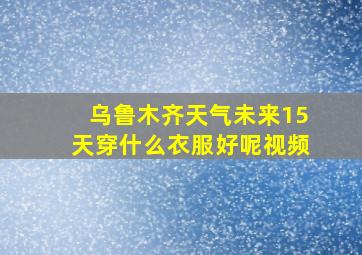 乌鲁木齐天气未来15天穿什么衣服好呢视频