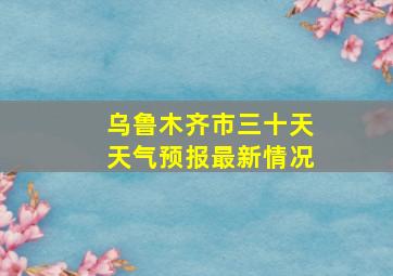 乌鲁木齐市三十天天气预报最新情况