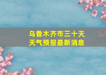 乌鲁木齐市三十天天气预报最新消息