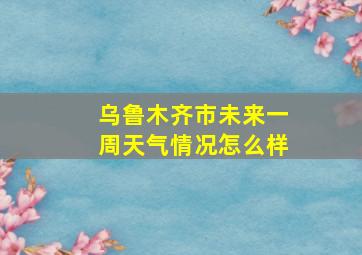 乌鲁木齐市未来一周天气情况怎么样