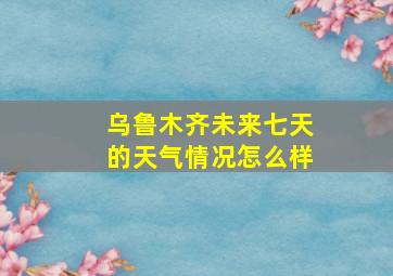 乌鲁木齐未来七天的天气情况怎么样