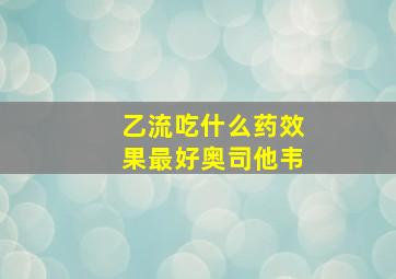 乙流吃什么药效果最好奥司他韦