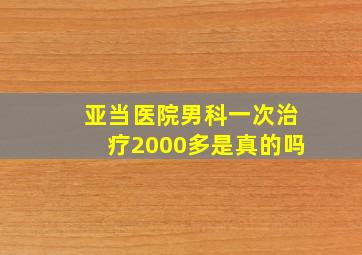 亚当医院男科一次治疗2000多是真的吗