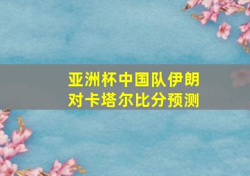 亚洲杯中国队伊朗对卡塔尔比分预测