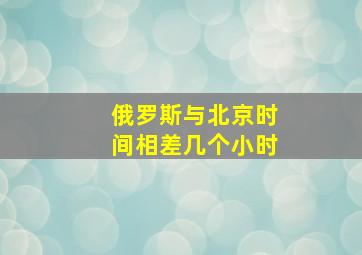 俄罗斯与北京时间相差几个小时