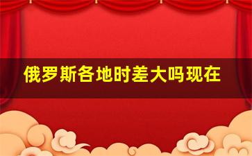 俄罗斯各地时差大吗现在