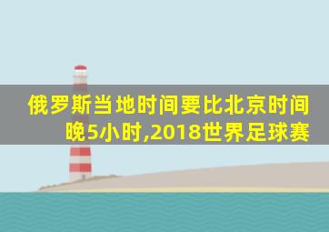 俄罗斯当地时间要比北京时间晚5小时,2018世界足球赛