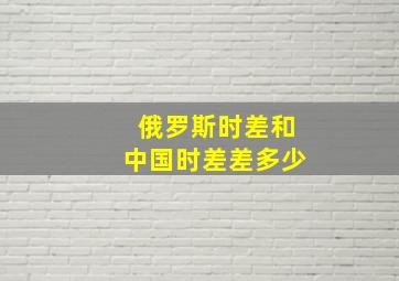 俄罗斯时差和中国时差差多少