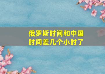 俄罗斯时间和中国时间差几个小时了