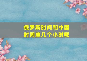 俄罗斯时间和中国时间差几个小时呢