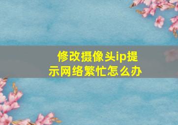 修改摄像头ip提示网络繁忙怎么办