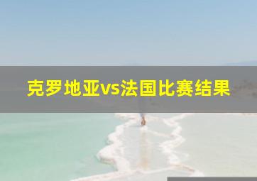 克罗地亚vs法国比赛结果