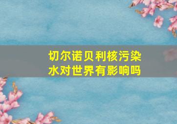 切尔诺贝利核污染水对世界有影响吗