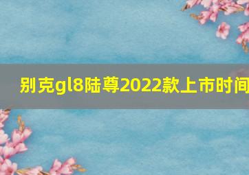 别克gl8陆尊2022款上市时间