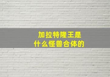 加拉特隆王是什么怪兽合体的