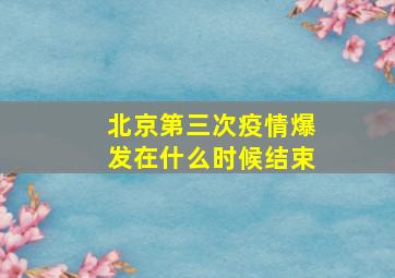 北京第三次疫情爆发在什么时候结束