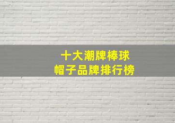 十大潮牌棒球帽子品牌排行榜