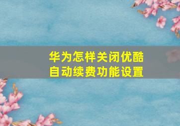 华为怎样关闭优酷自动续费功能设置