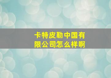 卡特皮勒中国有限公司怎么样啊