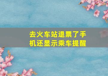 去火车站退票了手机还显示乘车提醒