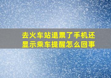 去火车站退票了手机还显示乘车提醒怎么回事