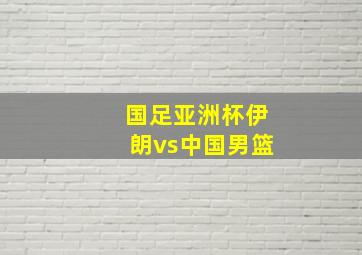 国足亚洲杯伊朗vs中国男篮