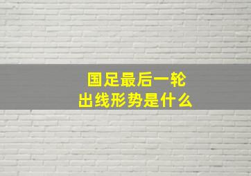 国足最后一轮出线形势是什么