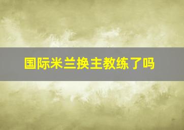 国际米兰换主教练了吗